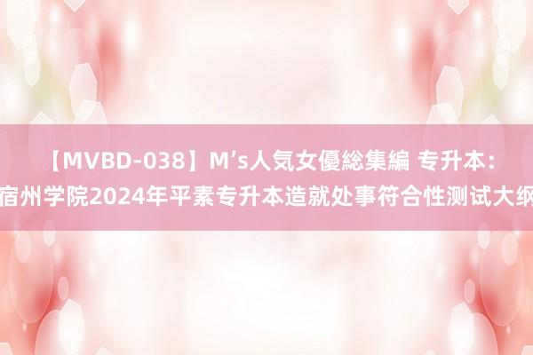 【MVBD-038】M’s人気女優総集編 专升本：宿州学院2024年平素专升本造就处事符合性测试大纲