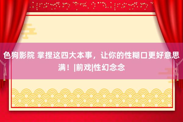 色狗影院 掌捏这四大本事，让你的性糊口更好意思满！|前戏|性幻念念