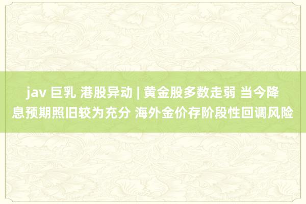 jav 巨乳 港股异动 | 黄金股多数走弱 当今降息预期照旧较为充分 海外金价存阶段性回调风险