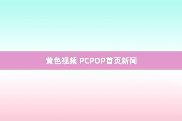 黄色视频 PCPOP首页新闻