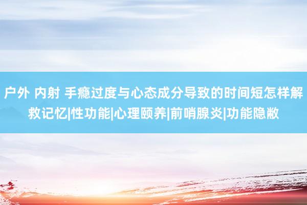 户外 内射 手瘾过度与心态成分导致的时间短怎样解救记忆|性功能|心理颐养|前哨腺炎|功能隐敝