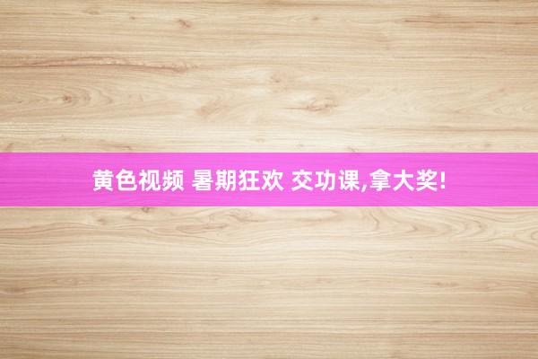黄色视频 暑期狂欢 交功课，拿大奖!