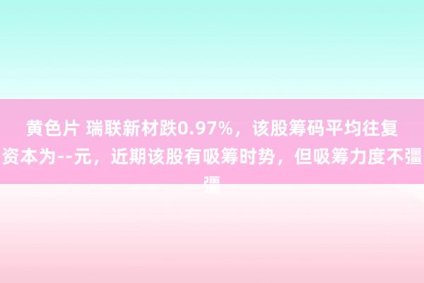 黄色片 瑞联新材跌0.97%，该股筹码平均往复资本为--元，近期该股有吸筹时势，但吸筹力度不彊