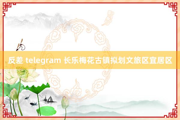 反差 telegram 长乐梅花古镇拟划文旅区宜居区