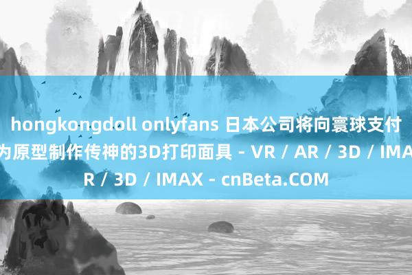 hongkongdoll onlyfans 日本公司将向寰球支付用度  以他们的脸为原型制作传神的3D打印面具 - VR / AR / 3D / IMAX - cnBeta.COM