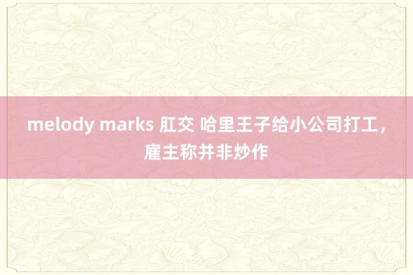 melody marks 肛交 哈里王子给小公司打工，雇主称并非炒作