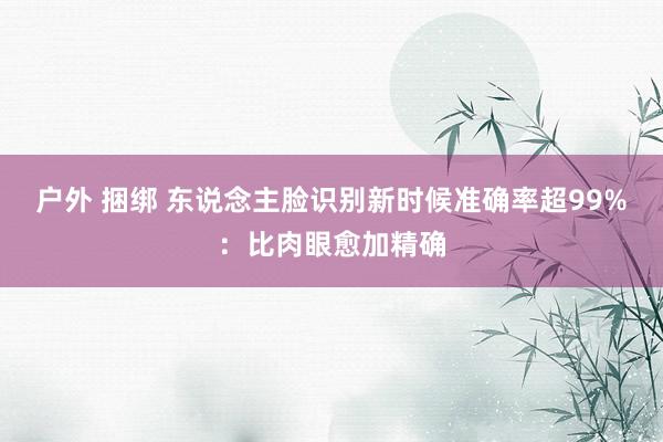 户外 捆绑 东说念主脸识别新时候准确率超99%：比肉眼愈加精确