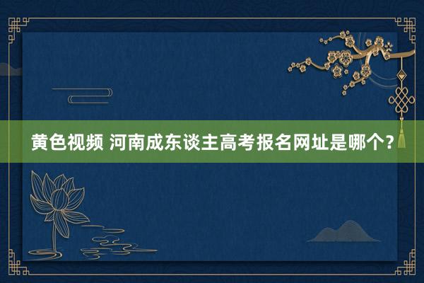 黄色视频 河南成东谈主高考报名网址是哪个？
