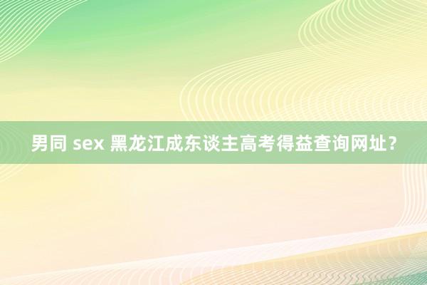 男同 sex 黑龙江成东谈主高考得益查询网址？
