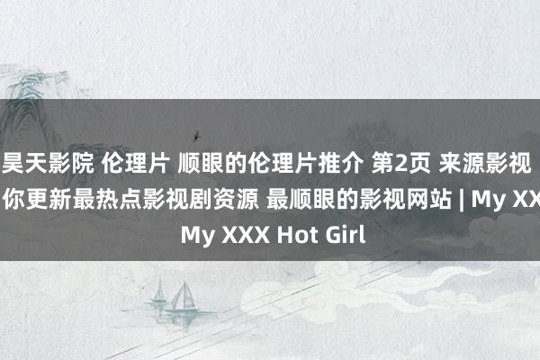 昊天影院 伦理片 顺眼的伦理片推介 第2页 来源影视 逐日最快为你更新最热点影视剧资源 最顺眼的影视网站 | My XXX Hot Girl