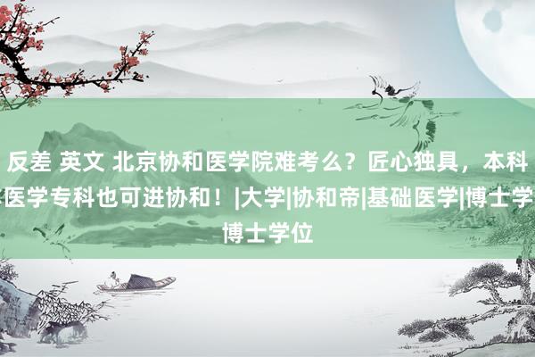 反差 英文 北京协和医学院难考么？匠心独具，本科非医学专科也可进协和！|大学|协和帝|基础医学|博士学位