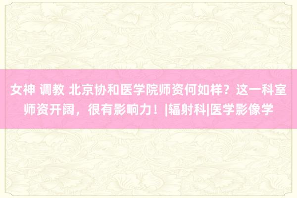 女神 调教 北京协和医学院师资何如样？这一科室师资开阔，很有影响力！|辐射科|医学影像学