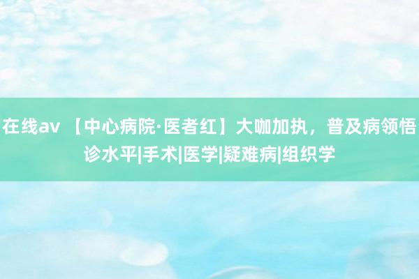 在线av 【中心病院·医者红】大咖加执，普及病领悟诊水平|手术|医学|疑难病|组织学