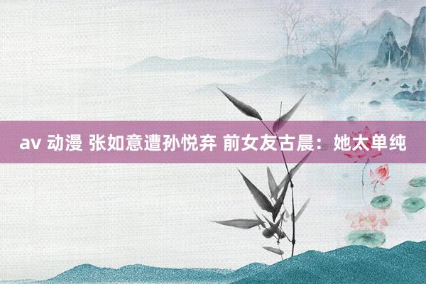 av 动漫 张如意遭孙悦弃 前女友古晨：她太单纯