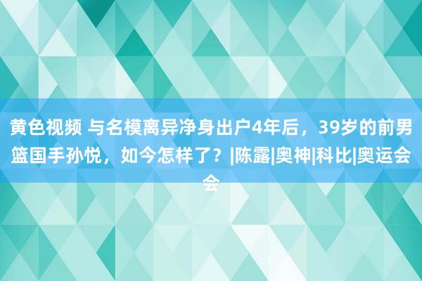 黄色视频 与名模离异净身出户4年后，39岁的前男篮国手孙悦，如今怎样了？|陈露|奥神|科比|奥运会