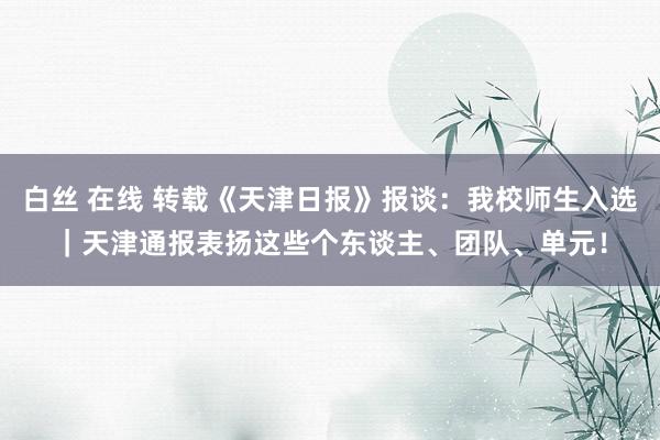 白丝 在线 转载《天津日报》报谈：我校师生入选｜天津通报表扬这些个东谈主、团队、单元！