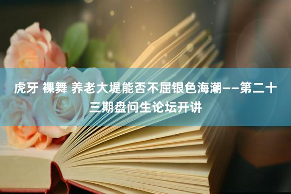 虎牙 裸舞 养老大堤能否不屈银色海潮——第二十三期盘问生论坛开讲