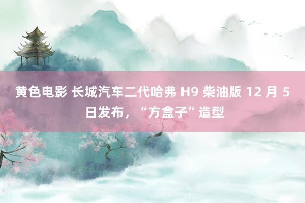 黄色电影 长城汽车二代哈弗 H9 柴油版 12 月 5 日发布，“方盒子”造型