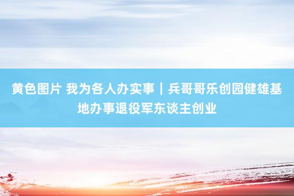 黄色图片 我为各人办实事｜兵哥哥乐创园健雄基地办事退役军东谈主创业