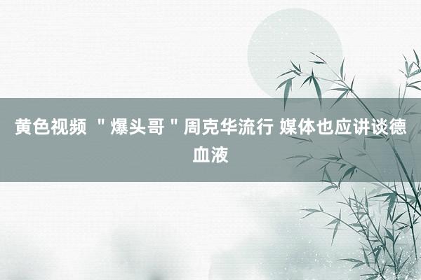 黄色视频 ＂爆头哥＂周克华流行 媒体也应讲谈德血液