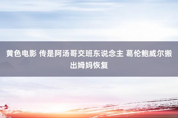 黄色电影 传是阿汤哥交班东说念主 葛伦鲍威尔搬出姆妈恢复
