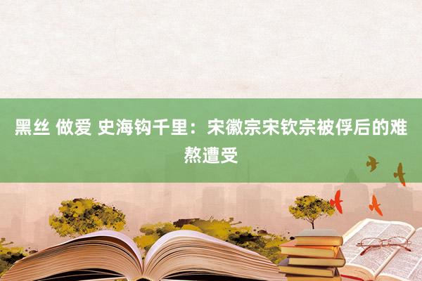 黑丝 做爱 史海钩千里：宋徽宗宋钦宗被俘后的难熬遭受