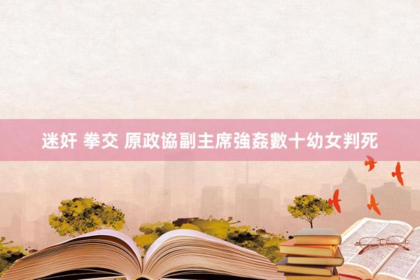 迷奸 拳交 原政協副主席強姦數十幼女判死