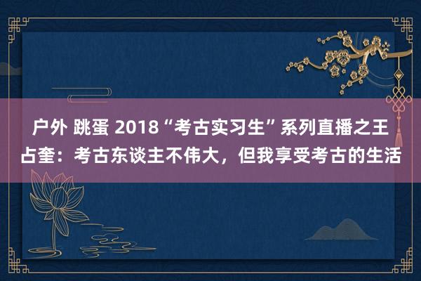 户外 跳蛋 2018“考古实习生”系列直播之王占奎：考古东谈主不伟大，但我享受考古的生活