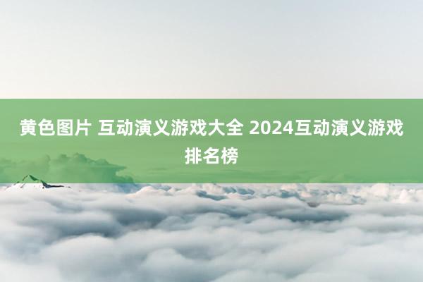黄色图片 互动演义游戏大全 2024互动演义游戏排名榜