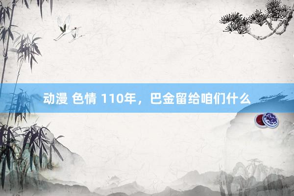 动漫 色情 110年，巴金留给咱们什么