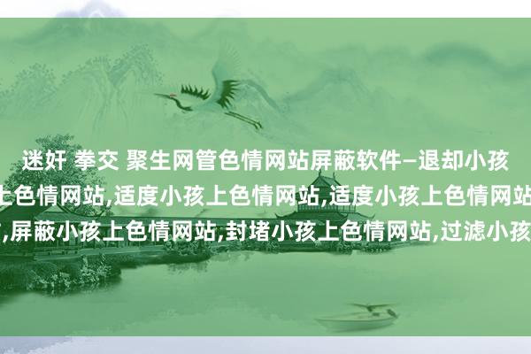 迷奸 拳交 聚生网管色情网站屏蔽软件—退却小孩上色情网站，监控小孩上色情网站，适度小孩上色情网站，适度小孩上色情网站，不休小孩上色情网站，屏蔽小孩上色情网站，封堵小孩上色情网站，过滤小孩上色情网站，局域网小孩上色情网站退却，局域网小孩上色情网站适度，局域网小孩上色情网站过滤