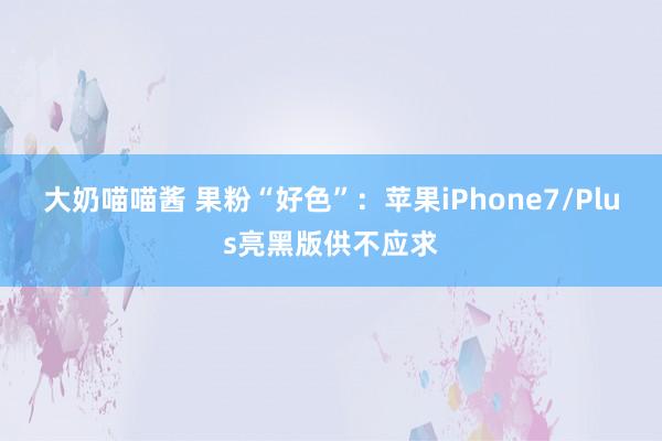 大奶喵喵酱 果粉“好色”：苹果iPhone7/Plus亮黑版供不应求