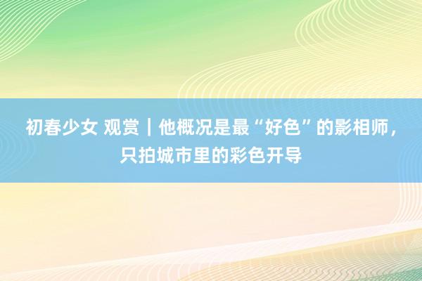 初春少女 观赏｜他概况是最“好色”的影相师，只拍城市里的彩色开导
