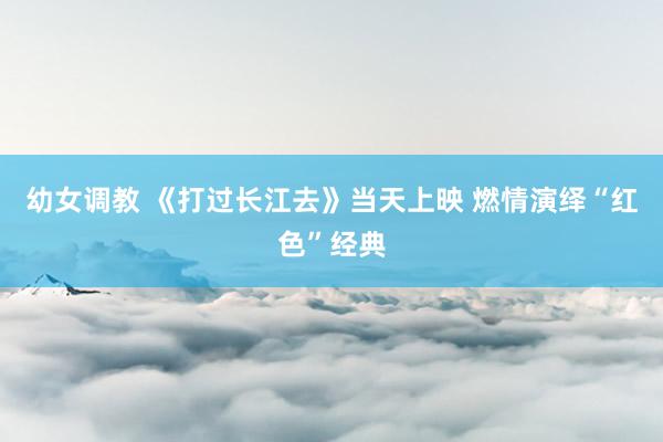 幼女调教 《打过长江去》当天上映 燃情演绎“红色”经典