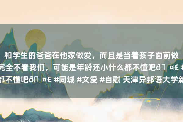 和学生的爸爸在他家做爱，而且是当着孩子面前做爱，太刺激了，孩子完全不看我们，可能是年龄还小什么都不懂吧🤣 #同城 #文爱 #自慰 天津异邦语大学新闻中心