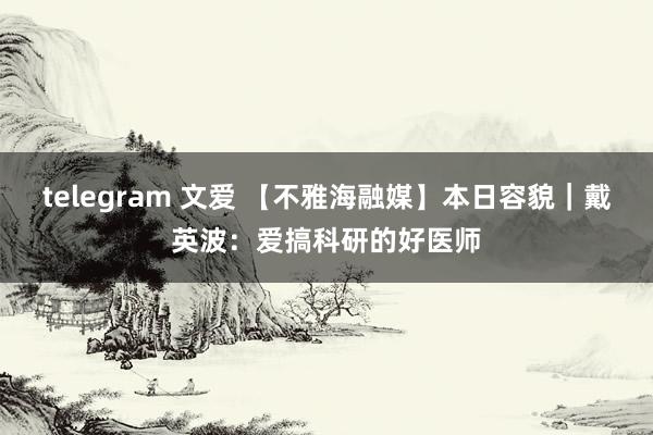 telegram 文爱 【不雅海融媒】本日容貌｜戴英波：爱搞科研的好医师