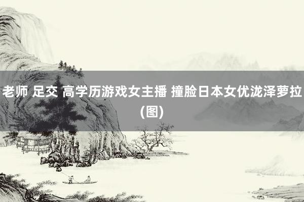老师 足交 高学历游戏女主播 撞脸日本女优泷泽萝拉(图)