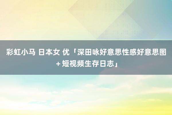 彩虹小马 日本女 优「深田咏好意思性感好意思图＋短视频生存日志」