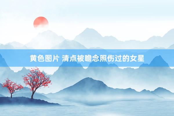 黄色图片 清点被瞻念照伤过的女星