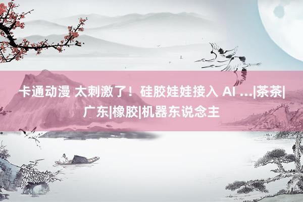 卡通动漫 太刺激了！硅胶娃娃接入 AI ...|茶茶|广东|橡胶|机器东说念主