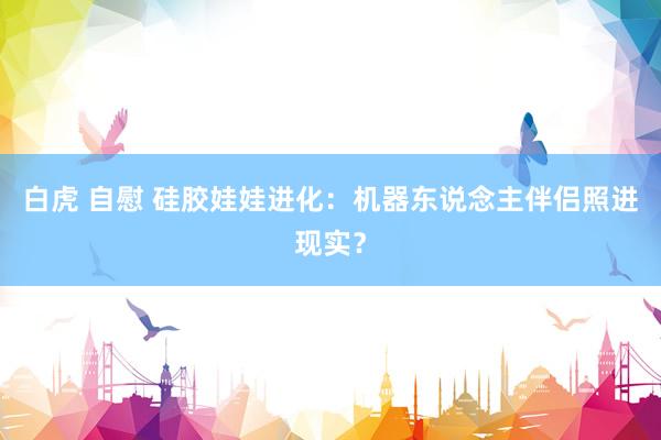 白虎 自慰 硅胶娃娃进化：机器东说念主伴侣照进现实？