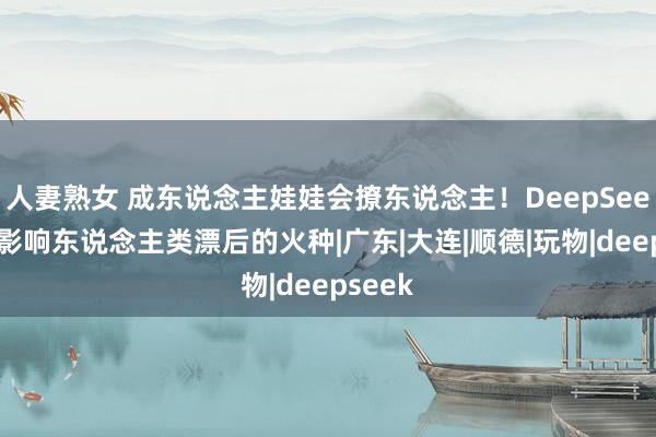 人妻熟女 成东说念主娃娃会撩东说念主！DeepSeek启动影响东说念主类漂后的火种|广东|大连|顺德|玩物|deepseek