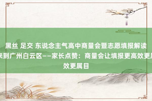 黑丝 足交 东说念主气高中商量会暨志愿填报解读会来到广州白云区——家长点赞：商量会让填报更高效更属目
