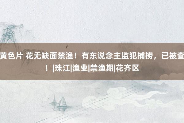 黄色片 花无缺面禁渔！有东说念主监犯捕捞，已被查！|珠江|渔业|禁渔期|花齐区