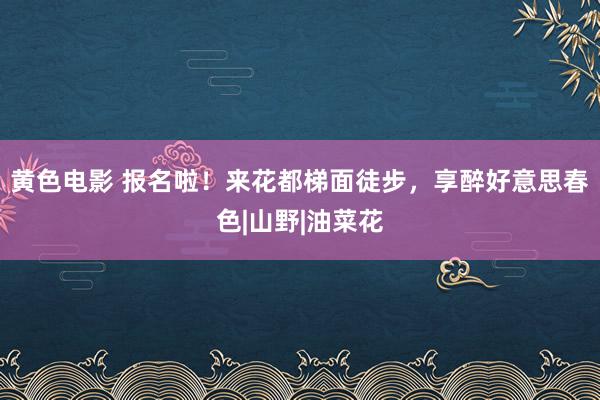 黄色电影 报名啦！来花都梯面徒步，享醉好意思春色|山野|油菜花