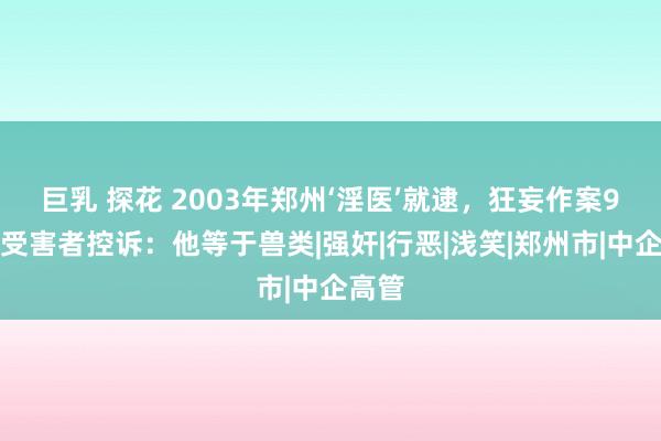 巨乳 探花 2003年郑州‘淫医’就逮，狂妄作案9起，受害者控诉：他等于兽类|强奸|行恶|浅笑|郑州市|中企高管