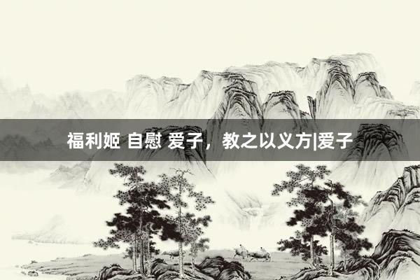 福利姬 自慰 爱子，教之以义方|爱子