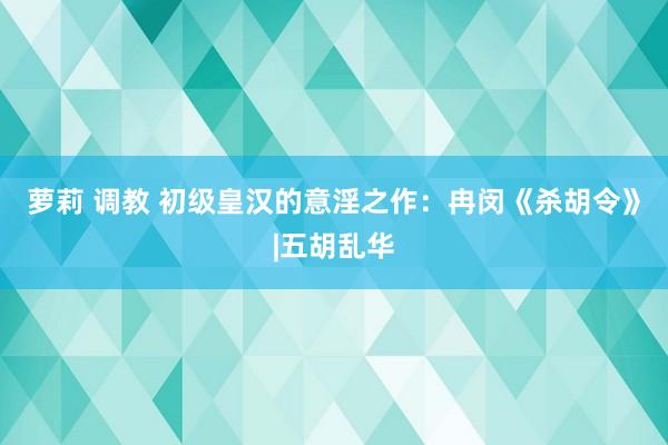 萝莉 调教 初级皇汉的意淫之作：冉闵《杀胡令》|五胡乱华