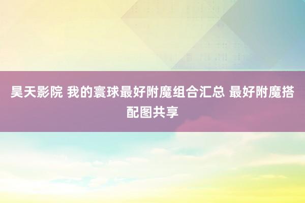 昊天影院 我的寰球最好附魔组合汇总 最好附魔搭配图共享