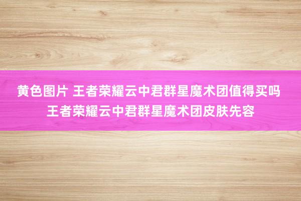 黄色图片 王者荣耀云中君群星魔术团值得买吗 王者荣耀云中君群星魔术团皮肤先容